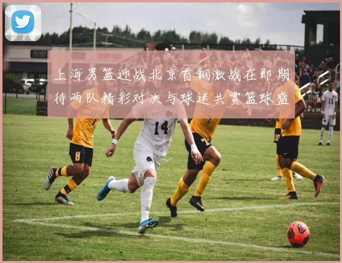 上海男篮迎战北京首钢激战在即期待两队精彩对决与球迷共赏篮球盛宴