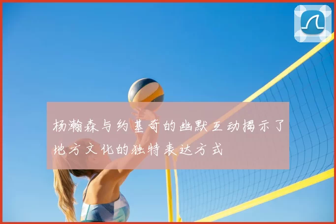 杨瀚森与约基奇的幽默互动揭示了地方文化的独特表达方式