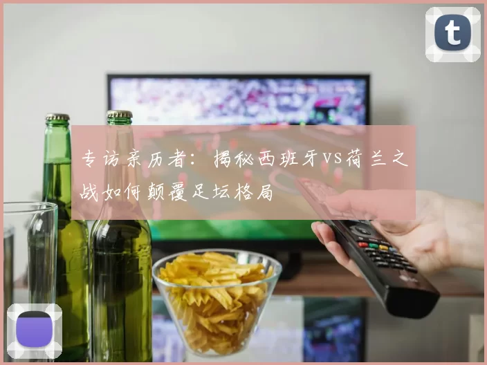 专访亲历者：揭秘西班牙vs荷兰之战如何颠覆足坛格局