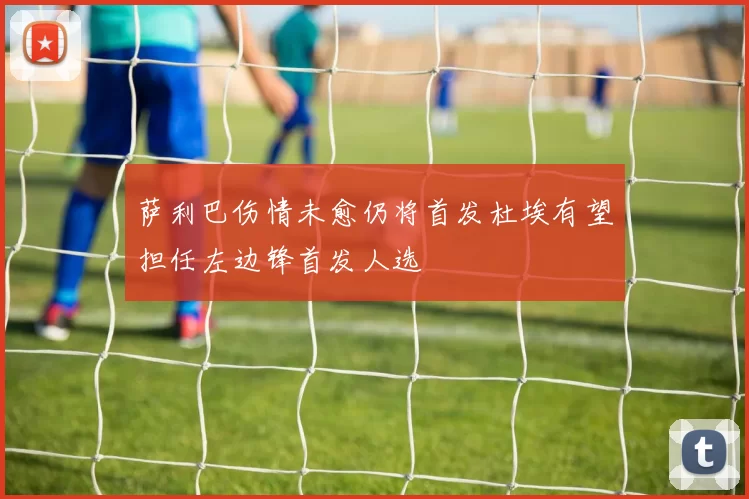 萨利巴伤情未愈仍将首发杜埃有望担任左边锋首发人选