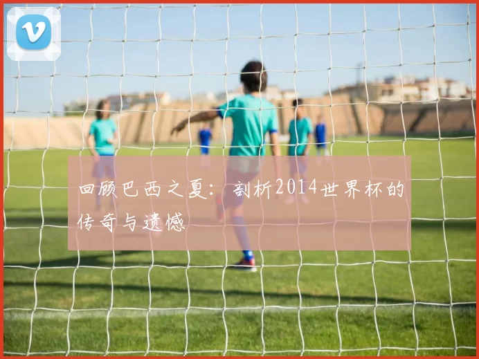 回顾巴西之夏:剖析2014世界杯的传奇与遗憾