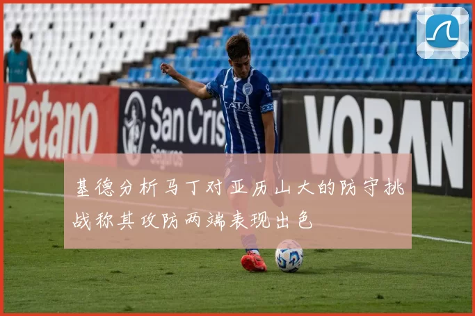 基德分析马丁对亚历山大的防守挑战称其攻防两端表现出色