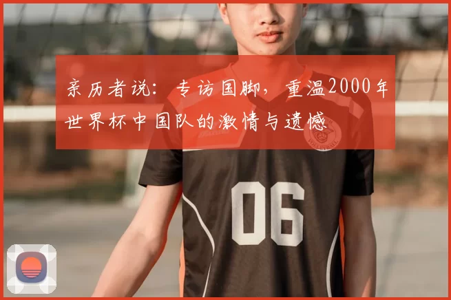 亲历者说：专访国脚，重温2000年世界杯中国队的激情与遗憾