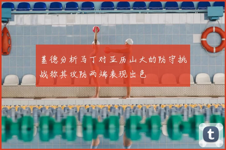 基德分析马丁对亚历山大的防守挑战称其攻防两端表现出色