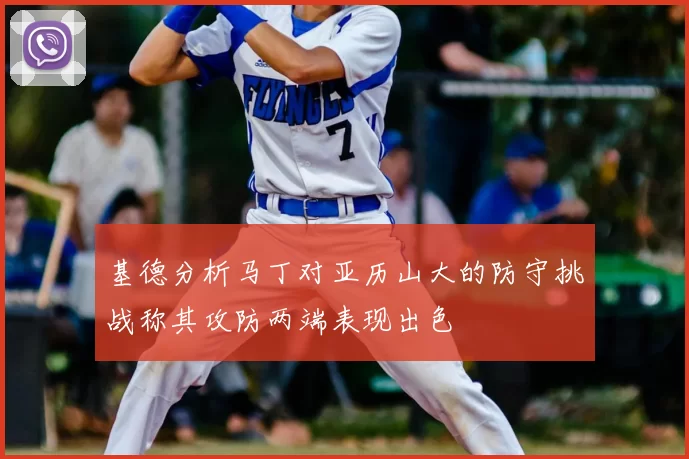 基德分析马丁对亚历山大的防守挑战称其攻防两端表现出色