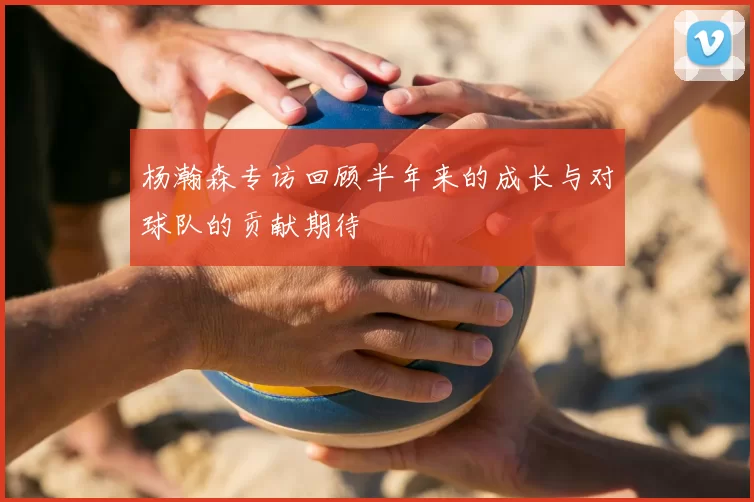 杨瀚森专访回顾半年来的成长与对球队的贡献期待