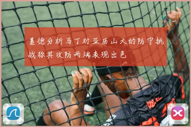 基德分析马丁对亚历山大的防守挑战称其攻防两端表现出色
