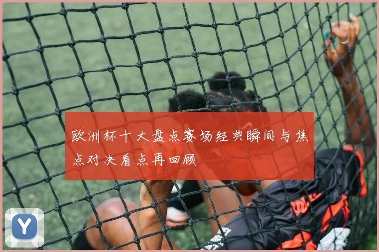 欧洲杯十大盘点赛场经典瞬间与焦点对决看点再回顾