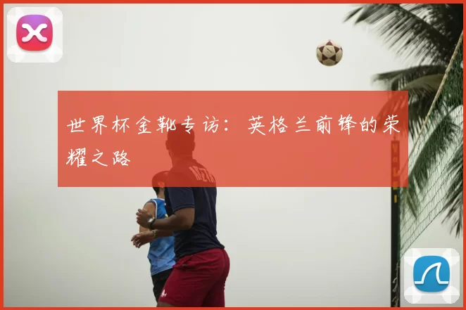 世界杯金靴专访:英格兰前锋的荣耀之路