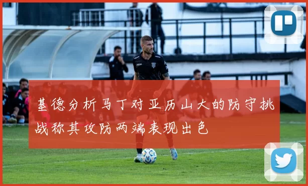 基德分析马丁对亚历山大的防守挑战称其攻防两端表现出色