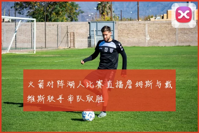 火箭对阵湖人比赛直播詹姆斯与戴维斯联手率队取胜