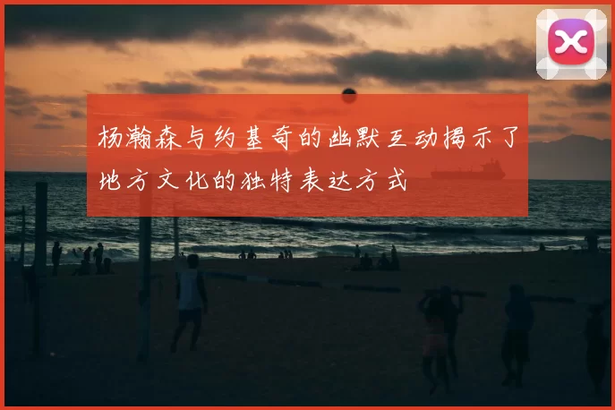 杨瀚森与约基奇的幽默互动揭示了地方文化的独特表达方式