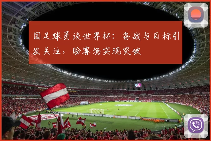 国足球员谈世界杯：备战与目标引发关注，盼赛场实现突破