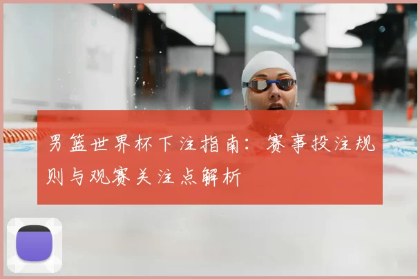 男篮世界杯下注指南：赛事投注规则与观赛关注点解析