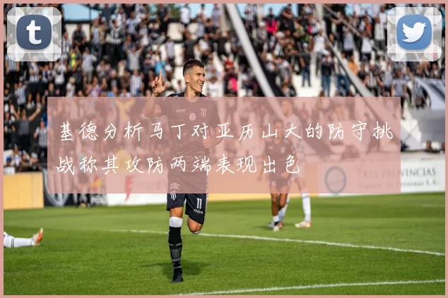 基德分析马丁对亚历山大的防守挑战称其攻防两端表现出色