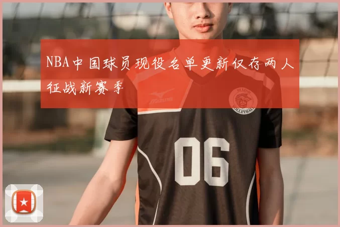 NBA中国球员现役名单更新仅存两人征战新赛季