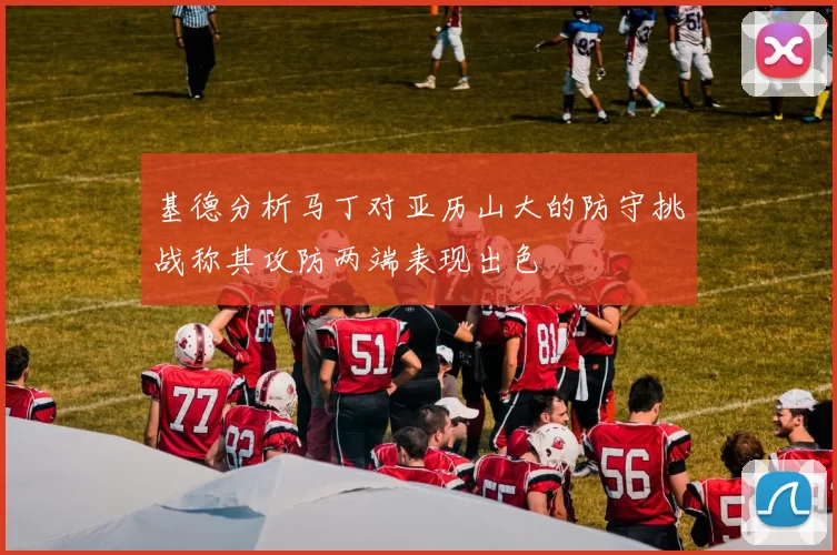 基德分析马丁对亚历山大的防守挑战称其攻防两端表现出色