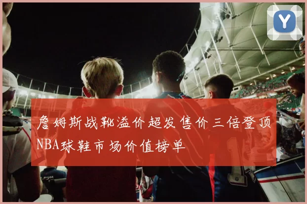 詹姆斯战靴溢价超发售价三倍登顶NBA球鞋市场价值榜单