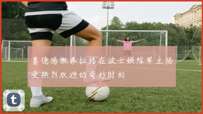 基德感慨弗拉格在波士顿绿军主场受热烈欢迎的奇妙时刻