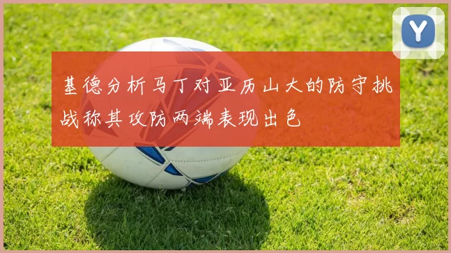 基德分析马丁对亚历山大的防守挑战称其攻防两端表现出色