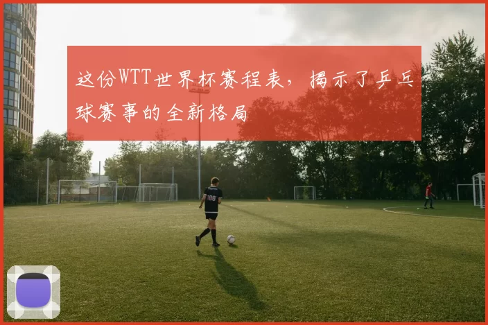 这份WTT世界杯赛程表,揭示了乒乓球赛事的全新格局