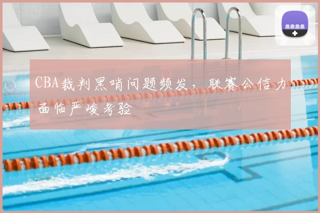 CBA裁判黑哨问题频发，联赛公信力面临严峻考验