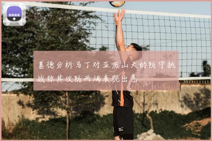 基德分析马丁对亚历山大的防守挑战称其攻防两端表现出色