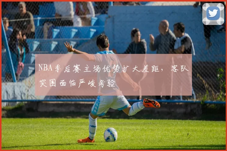 NBA季后赛主场优势扩大差距,客队突围面临严峻考验