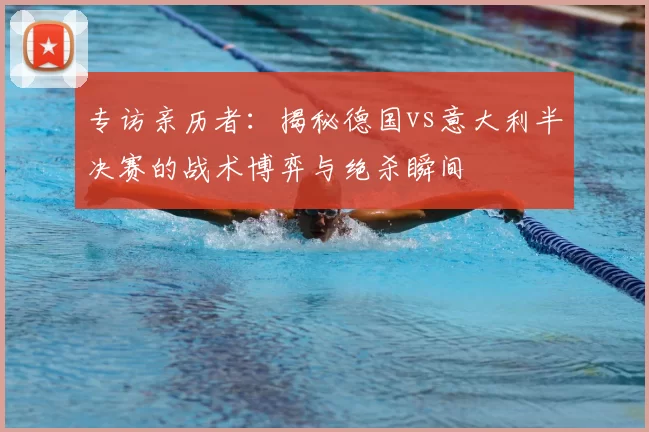专访亲历者：揭秘德国vs意大利半决赛的战术博弈与绝杀瞬间