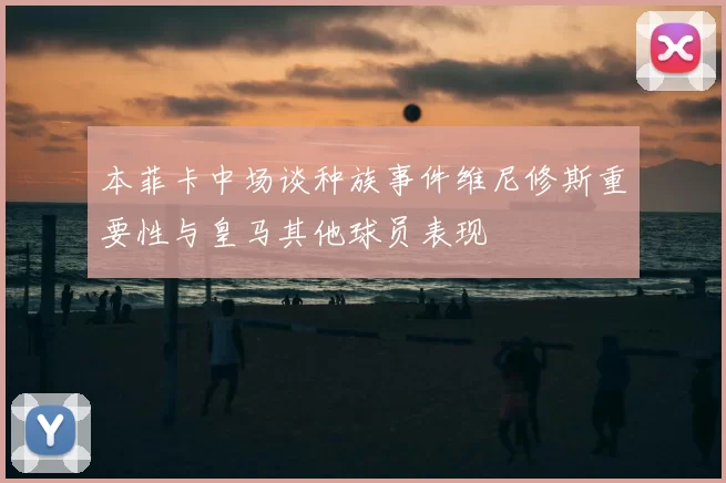 本菲卡中场谈种族事件维尼修斯重要性与皇马其他球员表现