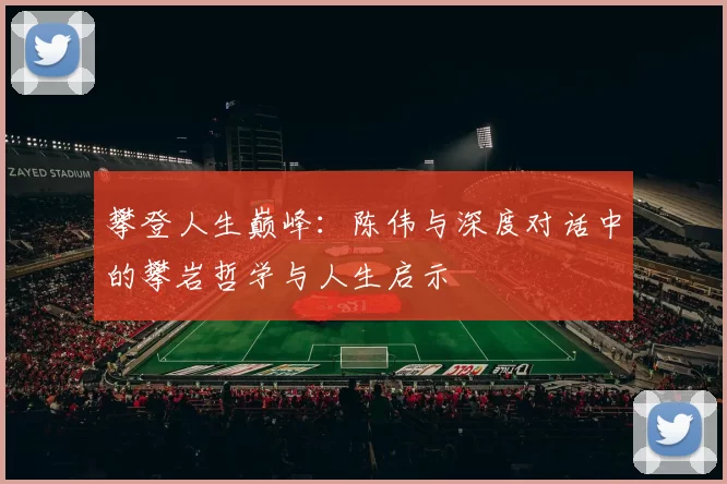 攀登人生巅峰:陈伟与深度对话中的攀岩哲学与人生启示