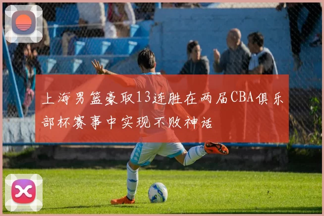 上海男篮豪取13连胜在两届CBA俱乐部杯赛事中实现不败神话