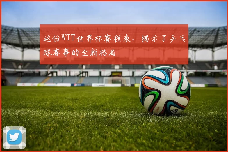 这份WTT世界杯赛程表,揭示了乒乓球赛事的全新格局