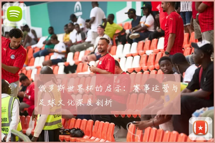 俄罗斯世界杯的启示:赛事运营与足球文化深度剖析