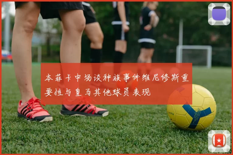 本菲卡中场谈种族事件维尼修斯重要性与皇马其他球员表现
