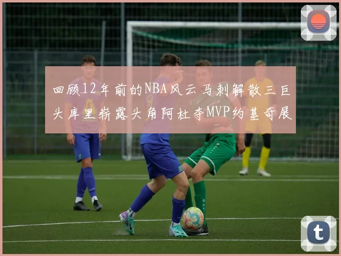 回顾12年前的NBA风云马刺解散三巨头库里崭露头角阿杜夺MVP约基奇展现天赋