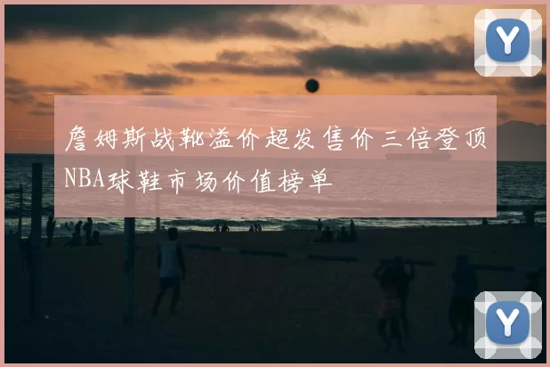 詹姆斯战靴溢价超发售价三倍登顶NBA球鞋市场价值榜单