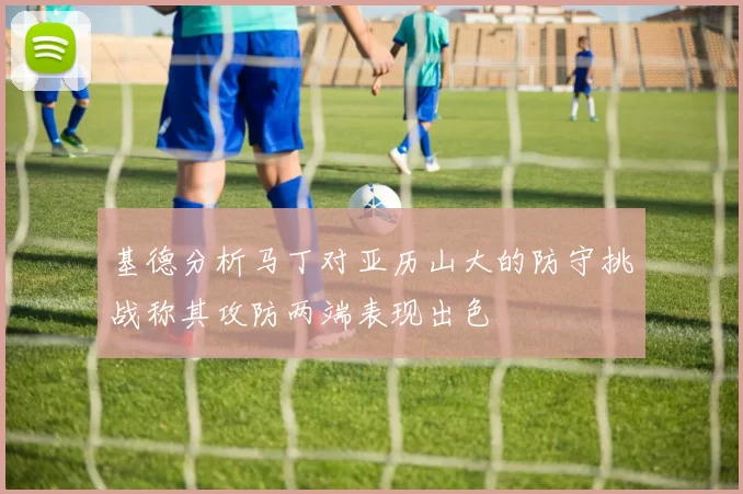 基德分析马丁对亚历山大的防守挑战称其攻防两端表现出色