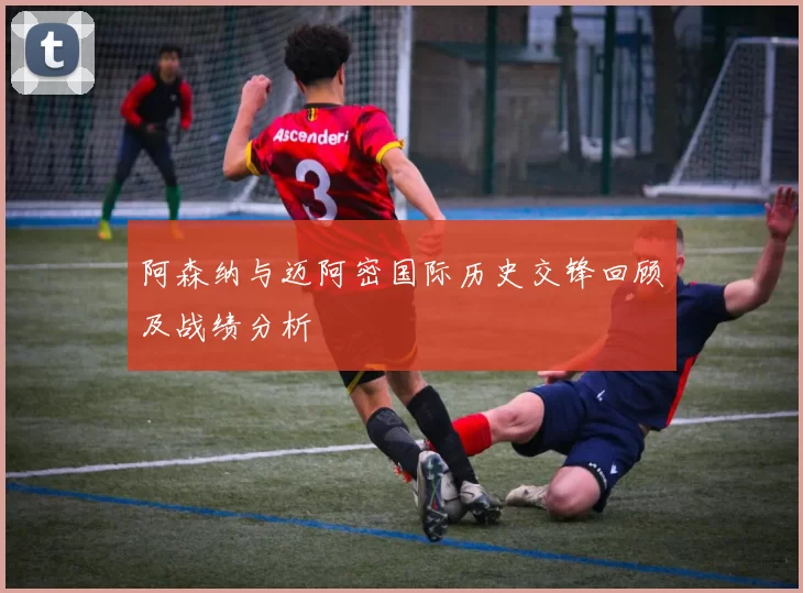 阿森纳与迈阿密国际历史交锋回顾及战绩分析