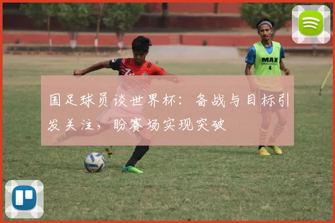 国足球员谈世界杯：备战与目标引发关注，盼赛场实现突破