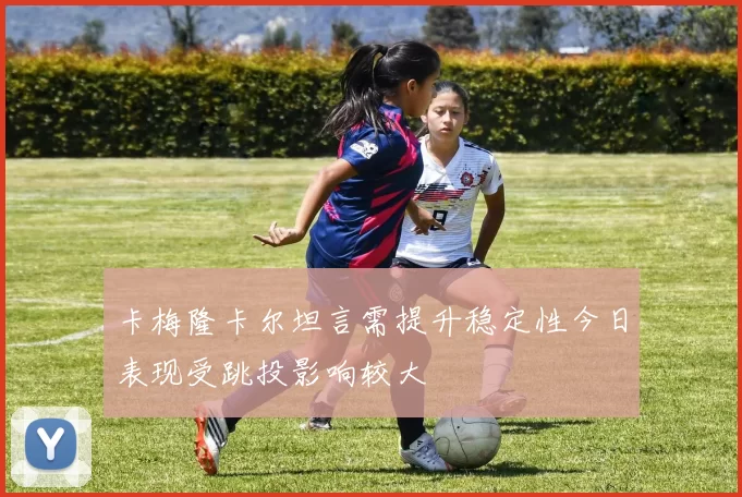 卡梅隆卡尔坦言需提升稳定性今日表现受跳投影响较大