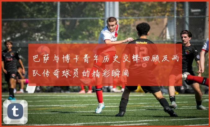 巴萨与博卡青年历史交锋回顾及两队传奇球员的精彩瞬间