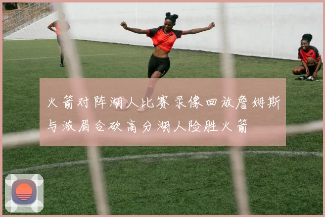 火箭对阵湖人比赛录像回放詹姆斯与浓眉合砍高分湖人险胜火箭