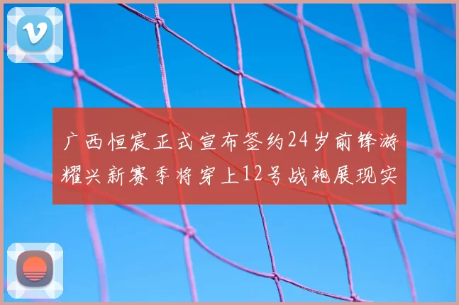 广西恒宸正式宣布签约24岁前锋游耀兴新赛季将穿上12号战袍展现实力