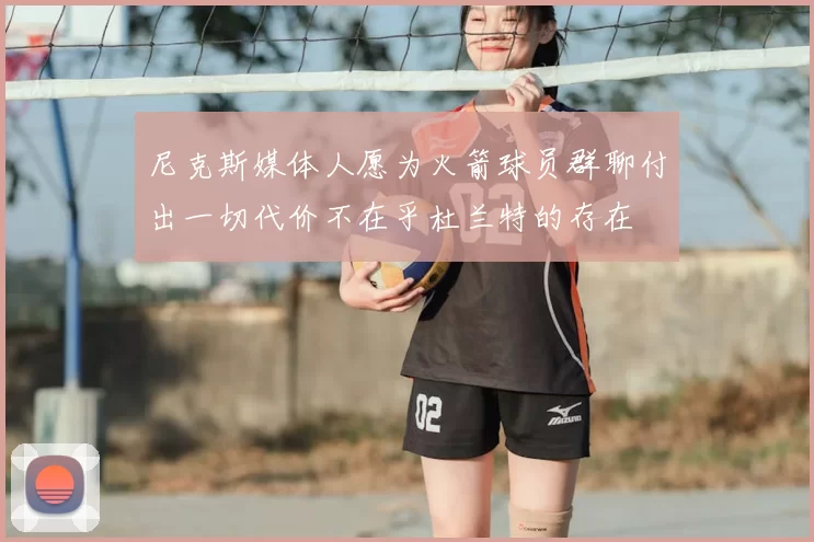 尼克斯媒体人愿为火箭球员群聊付出一切代价不在乎杜兰特的存在