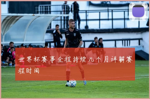 世界杯赛事全程持续几个月详解赛程时间