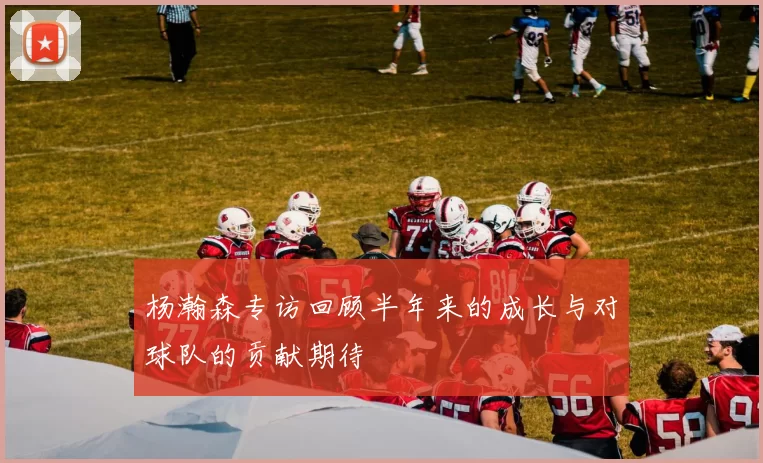 杨瀚森专访回顾半年来的成长与对球队的贡献期待