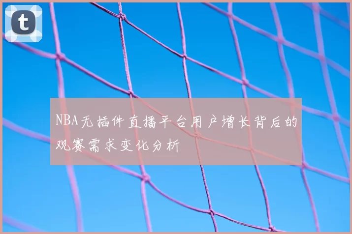 NBA无插件直播平台用户增长背后的观赛需求变化分析