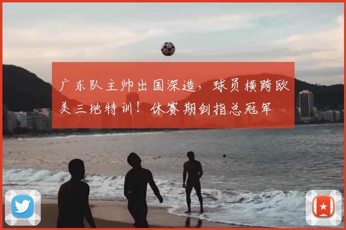 广东队主帅出国深造，球员横跨欧美三地特训！休赛期剑指总冠军