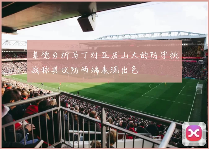 基德分析马丁对亚历山大的防守挑战称其攻防两端表现出色